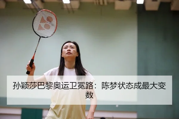 孙颖莎巴黎奥运卫冕路：陈梦状态成最大变数