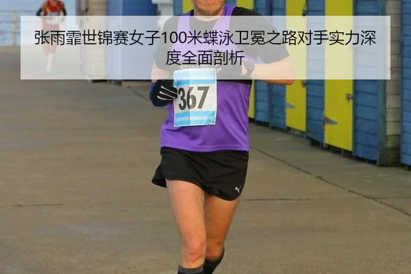 张雨霏世锦赛女子100米蝶泳卫冕之路对手实力深度全面剖析