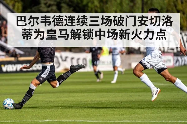 巴尔韦德连续三场破门安切洛蒂为皇马解锁中场新火力点